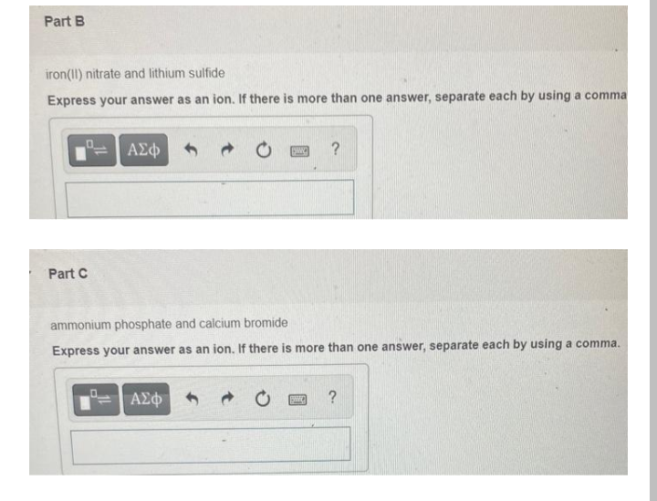 Part B
iron(II) nitrate and lithium sulfide
Express your answer as an ion.
Part C
ΑΣΦ
→
ΑΣΦΑ
there is more than one answer, separate each by using a comma
SWC
?
ammonium phosphate and calcium bromide
Express your answer as an ion. If there is more than one answer, separate each by using a comma.
?