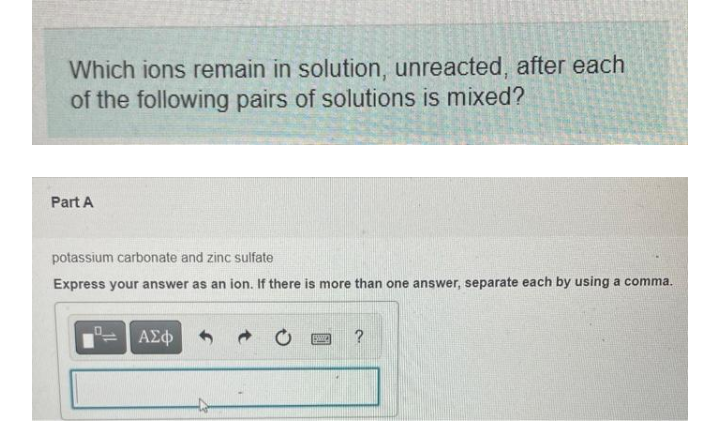 Which ions remain in solution, unreacted, after each
of the following pairs of solutions is mixed?
Part A
potassium carbonate and zinc sulfate
Express your answer as an ion. If there is more than one answer, separate each by using a comma.
ΑΣΦ