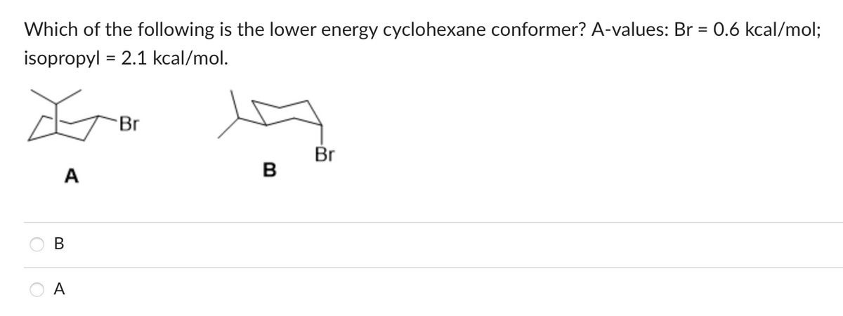 Which of the following is the lower energy cyclohexane conformer? A-values: Br = 0.6 kcal/mol;
isopropyl = 2.1 kcal/mol.
Œ
A
B
Br
B
Br