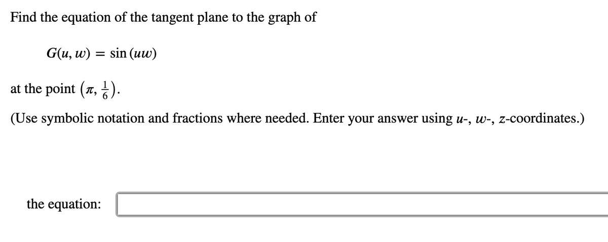 Find the equation of the tangent plane to the graph of
G(u, w)
sin (uw)
at the point (7, ).
(Use symbolic notation and fractions where needed. Enter your answer using u-, w-, z-coordinates.)
the equation:
