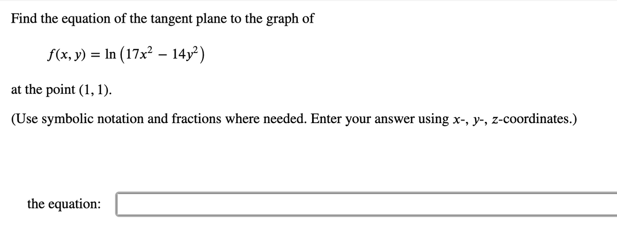 Find the equation of the tangent plane to the graph of
f(x, y) = In (17x? – 14y²)
at the point (1, 1).
(Use symbolic notation and fractions where needed. Enter your answer using x-, y-, z-coordinates.)
the equation:
