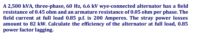 A 2,500 kVA, three-phase, 60 Hz, 6.6 kV wye-connected alternator has a field
resistance of 0.45 ohm and an armature resistance of 0.05 ohm per phase. The
field current at full load 0.85 p.f. is 200 Amperes. The stray power losses
amount to 82 kW. Calculate the efficiency of the alternator at full load, 0.85
power factor lagging.
