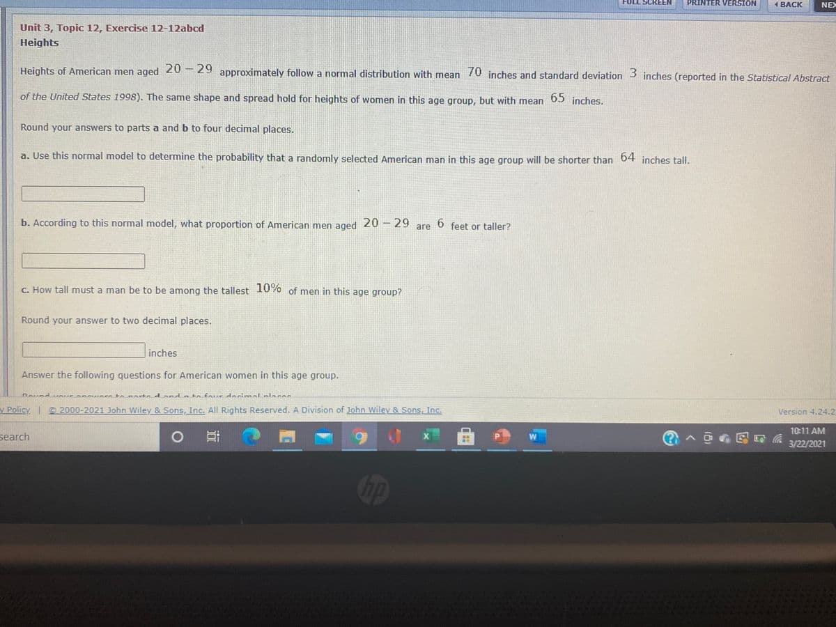 FULL SCREEN
PRINTER VERSION
1 BACK
NEX
Unit 3, Topic 12, Exercise 12-12abcd
Heights
Heights of American men aged approximately follow a normal distribution with mean 70 inches and standard deviation 3 inches (reported in the Statistical Abstract
20 29
of the United States 1998). The same shape and spread hold for heights of women in this age group, but with mean
65 inches.
Round your answers to parts a and b to four decimal places.
a. Use this normal model to determine the probability that a randomly selected American man in this age group will be shorter than D inches tall.
64
b. According to this normal model, what proportion of American men aged
20 29
6.
feet or taller?
are
C. How tall must a man be to be among the tallest 10% of men in this age group?
Round your answer to two decimal places.
inches
Answer the following questions for American women in this age group.
Round cour an r to marto d and a to four docimal nlacas
y Policy © 2000-2021 John Wiley & Sons, Inc. All Rights Reserved. A Division of John Wiley & Sons, Inc.
Version 4.24.2
10:11 AM
search
W
3/22/2021
Op
