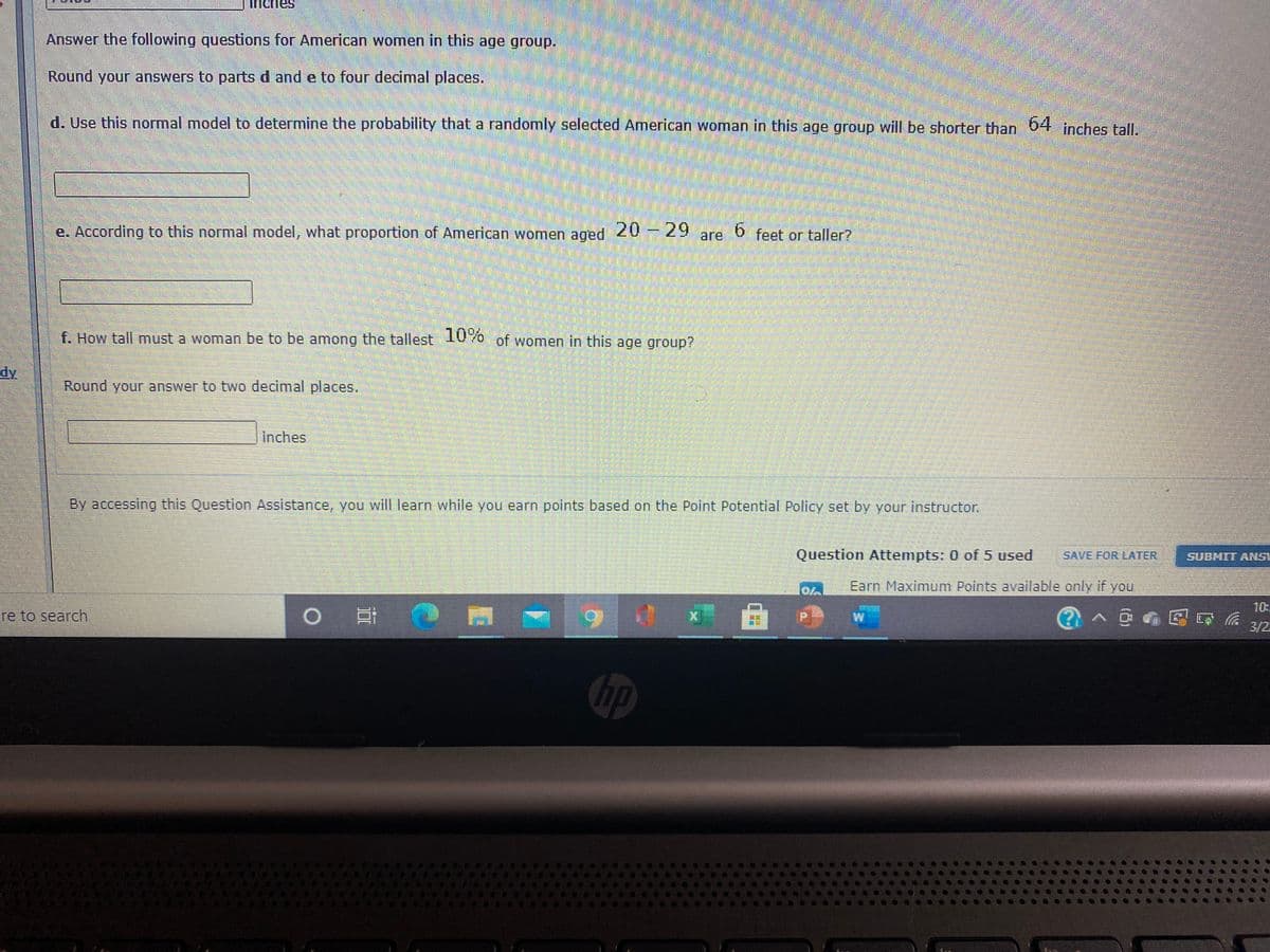 inches
Answer the following questions for American women in this age group.
Round your answers to parts d and e to four decimal places.
d. Use this normal model to determine the probability that a randomly selected American woman in this age group will be shorter than 04 inches tall.
e. According to this normal model, what proportion of American women aged 20 -29
are
feet or taller?
f. How tall must a woman be to be among the tallest 10%0 of women in this age group?
dy
Round your answer to two decimal places.
Inches
By accessing this Question Assistance, you wil learn while you earn points based on the Point Potential Policy set by your instructor.
Question Attempts: 0 of 5 used
SAVE FOR LATER
SUBMIT ANSI
Earn Maximum Points available only if you
曲 の
10:
re to search
3/2
hp
