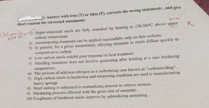 2): Answer with true (T) or false (F), corrects the wrong statements, and give
short reasons for corrected statements:
cite>
lower
1) Hyper-eutectoid steels are fully annealed by heating to (30-50°C above upper
critical temperature.
2) Austempering treatment can be applied successfully only on thin sections.
3) In general, for a given temperature, alloying elements in steels diffuse quickly in
comparison to carbon.
4) Low carbon steels exhibit poor response to heat treatment.
5) Nitriding treatment does not involve quenching after holding at a case hardening
temperature.
6) The process of addition nitrogen to a carborizing case known as "carbonitriding".
7) High carbon steels in hardening and tempering condition are used to manufacturing
heavy springs.
8) Steel casting is subjected to normalizing process to relieve stresses.
9) Hardening process effected with the grain size of austenite.
10) Toughness of hardened steels improve by sphrodizing annealing.
x