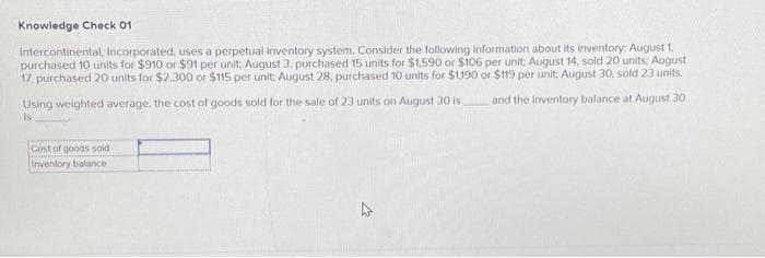 Knowledge Check 01
Intercontinental, Incorporated, uses a perpetual inventory system. Consider the following information about its inventory: August 1,
purchased 10 units for $910 or $91 per unit, August 3, purchased 15 units for $1,590 or $106 per unit: August 14, sold 20 units: August
17, purchased 20 units for $2,300 or $115 per unit, August 28, purchased 10 units for $1,190 or $119 per unit; August 30, sold 23 units.
and the inventory balance at August 30
Using weighted average, the cost of goods sold for the sale of 23 units on August 30 is
is
Cost of goods sold
Inventory balance i