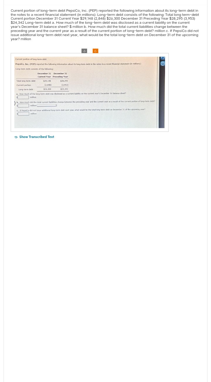 Current portion of long-term debt PepsiCo, Inc. (PEP) reported the following information about its long-term debt in
the notes to a recent financial statement (in millions): Long-term debt consists of the following: Total long term-debt
Current portion December 31 Current Year $29,148 (2,848) $26,300 December 31 Preceding Year $28,295 (3,953)
$24,342 Long-term debt a. How much of the long-term debt was disclosed as a current liability on the current
year's December 31 balance sheet? $ million b. How much did the total current liabilities change between the
preceding year and the current year as a result of the current portion of long-term debt? million c. If PepsiCo did not
issue additional long-term debt next year, what would be the total long-term debt on December 31 of the upcoming
year? million
Current portion of long-term debt
PepsiCo, Inc. (PEP) reported the following information about its long-term debt in the notes to a recent financial statement (in millions):
Long-term debt consists of the following:
December 31
Current Year
Total long term debt
Current portion
$29,148
(2,848)
$26,300
December 31
Preceding Year
$28,295
(3,953)
Long-term debt
$24,342
a. How much of the long-term debt was disclosed as a current liability on the current year's December 31 balance sheet?
$
million
b. How much did the total current liabilities change between the preceding year and the current year as a result of the current portion of long-terms debt?
million
Show Transcribed Text
c. If Pepsice did not issue additional long-term debt next year, what would be the total long-term debit on December 31 of the upcoming year?
million
$