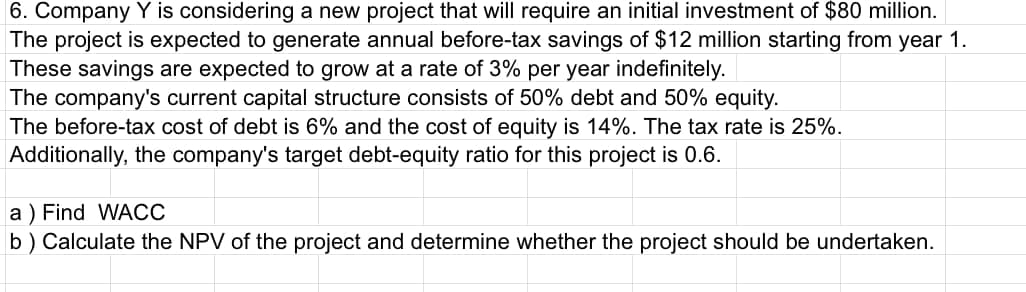 6. Company Y is considering a new project that will require an initial investment of $80 million.
The project is expected to generate annual before-tax savings of $12 million starting from year 1.
These savings are expected to grow at a rate of 3% per year indefinitely.
The company's current capital structure consists of 50% debt and 50% equity.
The before-tax cost of debt is 6% and the cost of equity is 14%. The tax rate is 25%.
Additionally, the company's target debt-equity ratio for this project is 0.6.
a) Find WACC
b) Calculate the NPV of the project and determine whether the project should be undertaken.