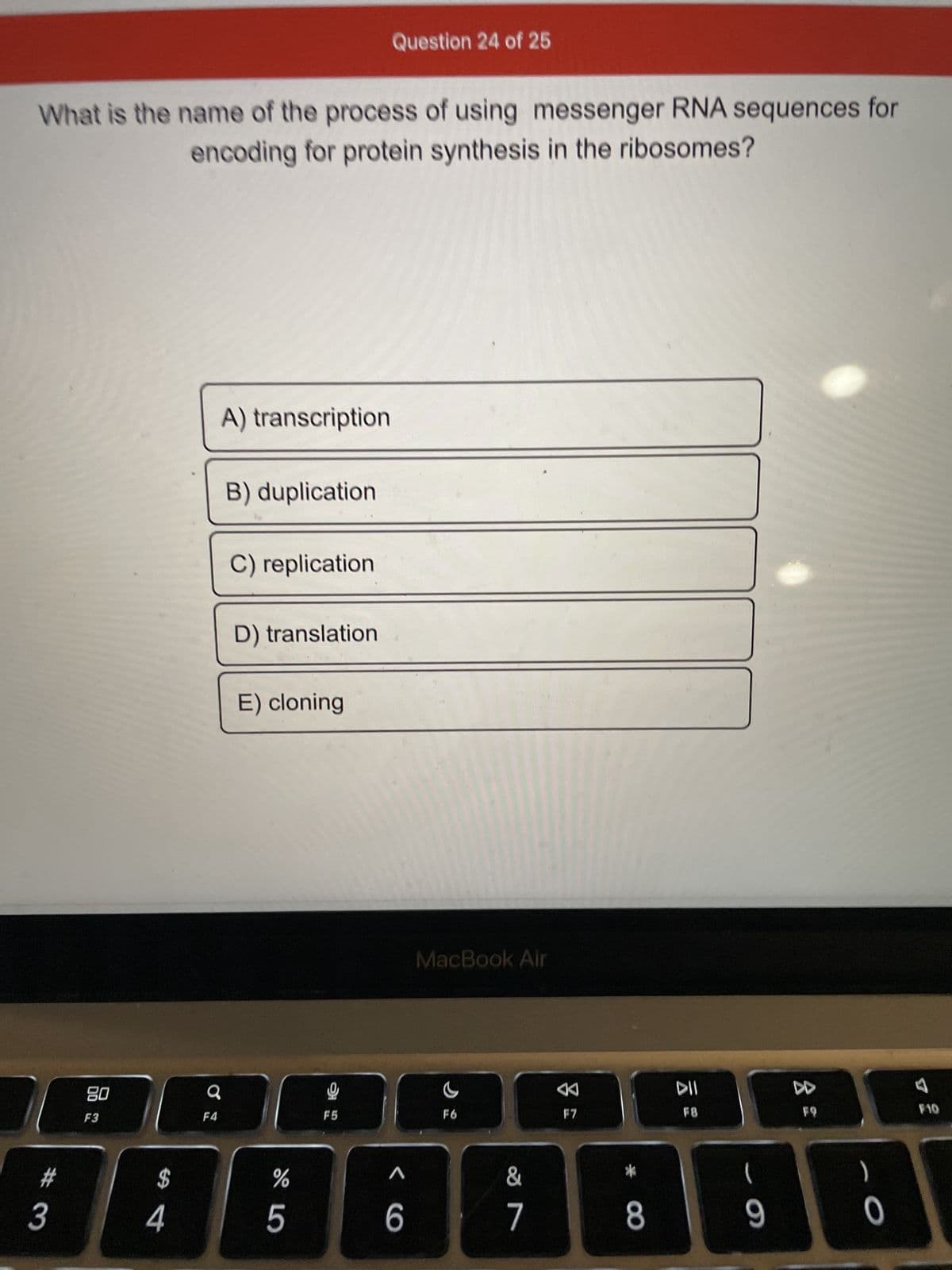 What is the name of the process of using messenger RNA sequences for
encoding for protein synthesis in the ribosomes?
#
3
80
F3
$
4
F4
A) transcription
B) duplication
C) replication
D) translation
E) cloning
%
5
Question 24 of 25
F5
6
MacBook Air
F6
&
7
F7
*
8
DII
F8
(
- a
9
8
F9
)
0
F10