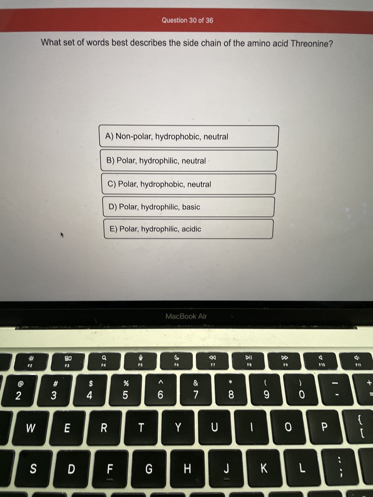 ### Question on Amino Acid Characteristics

**Question 30 of 36:**

**What set of words best describes the side chain of the amino acid Threonine?**

Below, you will find multiple-choice options. Select the most accurate description of Threonine's side chain from the following:

A) Non-polar, hydrophobic, neutral

B) Polar, hydrophilic, neutral

C) Polar, hydrophobic, neutral

D) Polar, hydrophilic, basic

E) Polar, hydrophilic, acidic

**Explanation:**

- **Amino Acid Side Chains:** Amino acids, the building blocks of proteins, have side chains that can be categorized based on their polarity (polar, non-polar), affinity for water (hydrophilic, hydrophobic), and the pH of their side chain (neutral, acidic, basic).

- **Threonine:** It is one of the 20 standard amino acids used by cells to synthesize proteins. Knowing its characteristics helps in understanding its role and behavior in protein structures.

**Discussion:**

In this multiple-choice question, students are tested on their knowledge of amino acid side chain properties. The correct identification will aid in understanding how these properties influence protein folding, stability, and interaction with other molecules. This type of question is common in biochemistry and molecular biology studies.