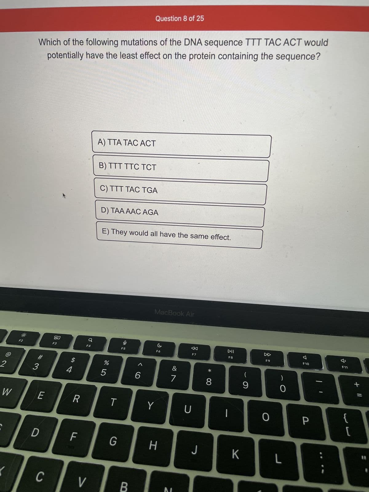 @
2
W
F2
Which of the following mutations of the DNA sequence TTT TAC ACT would
potentially have the least effect on the protein containing the sequence?
#3
E
D
C
80
F3
$
4
R
F
Ơ
F4
V
A) TTA TAC ACT
B) TTT TTC TCT
C) TTT TAC TGA
D) TAA AAC AGA
E) They would all have the same effect.
do LO
%
5
T
Question 8 of 25
G
DI
F5
B
< C
6
MacBook Air
Y
c
F6
H
&
7
BI
F7
U
J
0
* 00
8
DII
F8
|
K
(
9
F9
O
0
L
7
F10
P
F11
{
[
+ 11
1