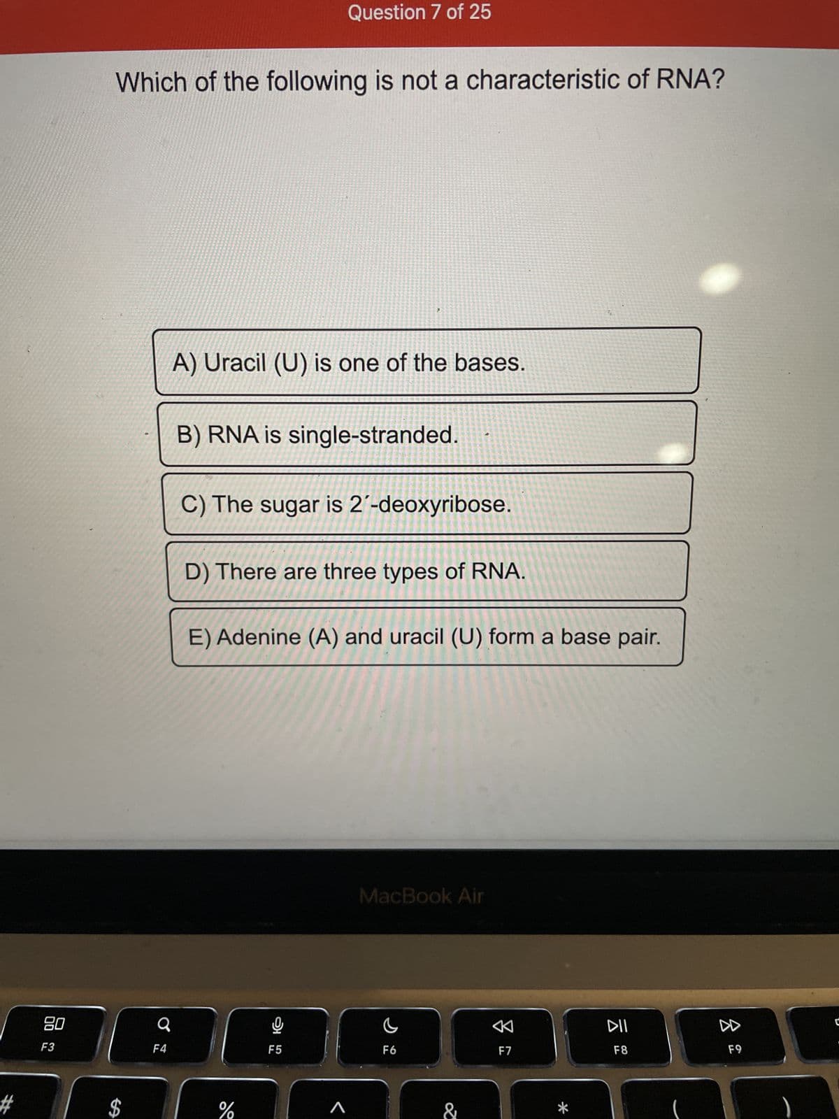 #
80
F3
Which of the following is not a characteristic of RNA?
SA
$
♂
F4
A) Uracil (U) is one of the bases.
Question 7 of 25
B) RNA is single-stranded.
C) The sugar is 2'-deoxyribose.
D) There are three types of RNA.
E) Adenine (A) and uracil (U) form a base pair.
%
9
F5
A
MacBook Air
C
F6
&
K
F7
DII
F8
8
F9