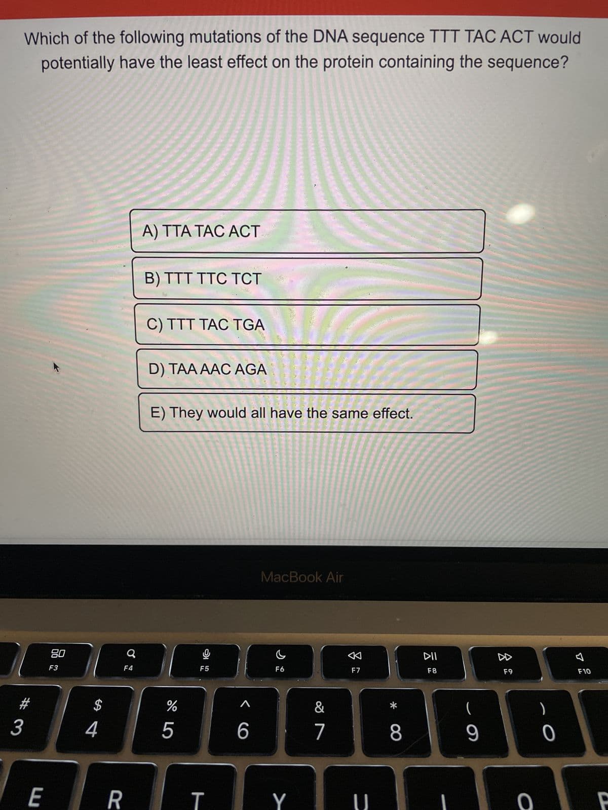 Which of the following mutations of the DNA sequence TTT TAC ACT would
potentially have the least effect on the protein containing the sequence?
33
E
80
F3
$
4
Q
F4
R
A) TTA TAC ACT
B) TTT TTC TCT
C) TTT TAC TGA
D) TAA AAC AGA
E) They would all have the same effect.
%
5
F5
T
A
6
MacBook Air
F6
Y
&
7
F7
U
*
8
DII
F8
(
9
8
F9
O
O
F10
P