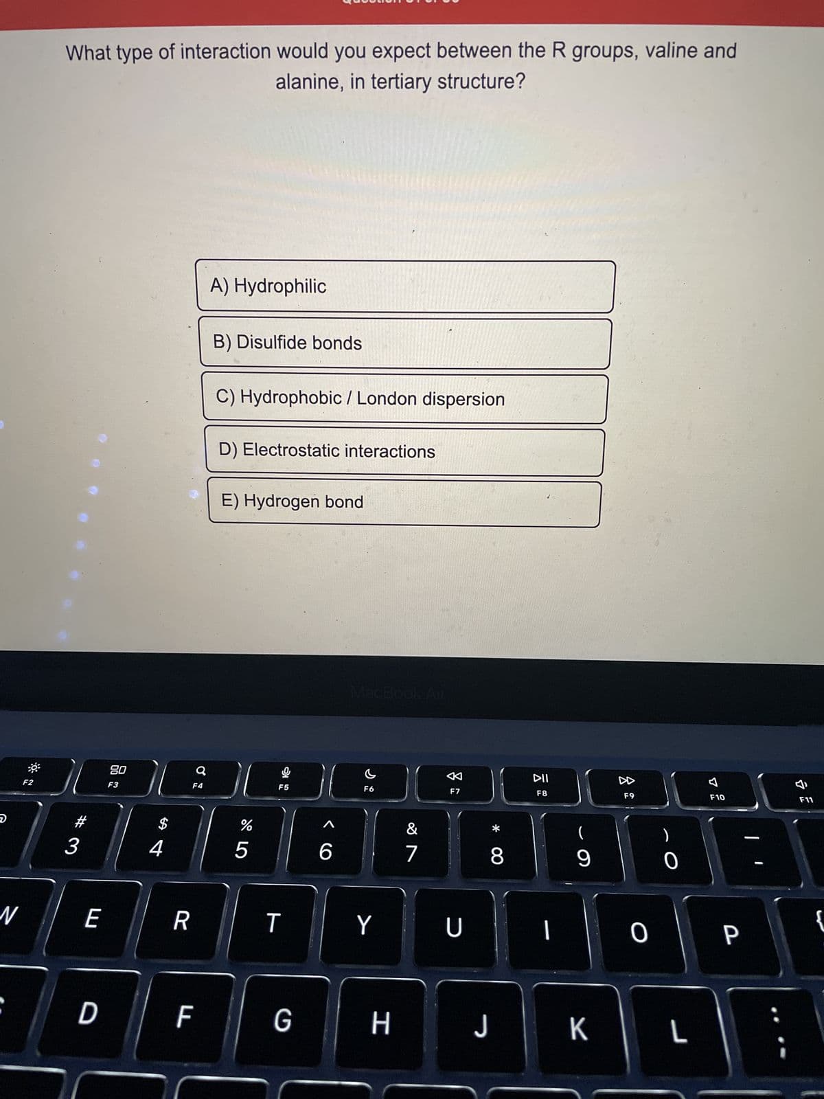 D
N
F2
What type of interaction would you expect between the R groups, valine and
alanine, in tertiary structure?
3
E
D
80
F3
$
4
R
Q
F4
F
A) Hydrophilic
B) Disulfide bonds
C) Hydrophobic / London dispersion
D) Electrostatic interactions
E) Hydrogen bond
%
5
G
F5
T
G
6
MacBook Air
F6
Y
H
&
7
A
F7
U
* 00
8
J
DII
F8
|
(
9
K
F9
O
0
L
7
F10
P
A
F11
{