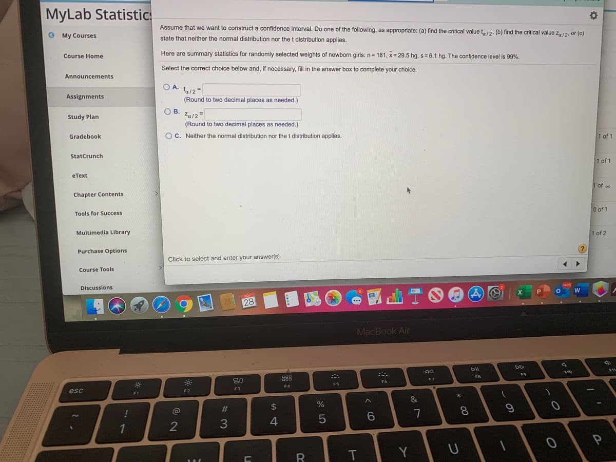MyLab Statistic
Assume that we want to construct a confidence interval. Do one of the following, as appropriate: (a) find the critical value t/2, (b) find the critical value z/2, or (c)
O My Courses
state that neither the normal distribution nor the t distribution applies.
Course Home
Here are summary statistics for randomly selected weights of newborn girls: n= 181, x = 29.5 hg, s = 6.1 hg. The confidence level is 99%.
Select the correct choice below and, if necessary, fill in the answer box to complete your choice.
Announcements
O A.
ta/2 =
(Round to two decimal places as needed.)
Assignments
O B.
Study Plan
Za/2=
(Round to two decimal places as needed.)
Gradebook
O C. Neither the normal distribution nor thet distribution applies.
1 of 1
StatCrunch
еТext
1 of 1
Chapter Contents
1 of oo
00
Tools for Success
0 of 1
Multimedia Library
1 of 2
Purchase Options
Click to select and enter your answer(s).
Course Tools
Discussions
1405
NOV
X P
W
28
MacBook Air
DD
吕0
O00
O00
F11
F9
F10
F7
F8
F6
esc
F4
F5
F3
F1
F2
&
!
%23
4
5
7
1
2
Y
00
T
%24
00
# 3

