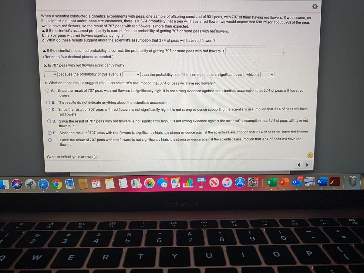 When a scientist conducted a genetics experiments with peas, one sample of offspring consisted of 931 peas, with 707 of them having red flowers. If we assume, as
the scientist did, that under these circumstances, there is a 3/4 probability that a pea will have a red flower, we would expect that 698.25 (or about 698) of the peas
would have red flowers, so the result of 707 peas with red flowers is more than expected.
a. If the scientist's assumed probability is correct, find the probability of getting 707 or more peas with red'flowers.
b. Is 707 peas with red flowers significantly high?
c. What do these results suggest about the scientist's assumption that 3/4 of peas will have red flowers?
a. If the scientist's assumed probability is correct, the probability of getting 707 or more peas with red flowers is
(Round to four decimal places.as needed.)
b. Is 707 peas with red flowers significantly high?
v because the probability of this event is
v than the probability cutoff that corresponds to a significant event, which is
c. What do these results suggest about the scientist's assumption that 3/4 of peas will have red flowers?
O A. Since the result of 707 peas with red flowers is significantly high, it is not strong evidence against the scientist's assumption that 3/4 of peas will have red
flowers.
B. The results do not indicate anything about the scientist's assumption.
OC. Since the result of 707 peas with red flowers is not significantly high, it is not strong evidence supporting the scientist's assumption that 3/4 of peas will have
red flowers.
O D. Since the result of 707 peas with red flowers is not significantly high, it is not strong evidence against the scientist's assumption that 3/4 of peas will have red
flowers.
E. Since the result of 707 peas with red flowers is significantly high, it is strong evidence against the scientist's assumption that 3/4 of peas will have red flowers.
O F. Since the result of 707 peas with red flowers is not significantly high, it is strong evidence against the scientist's assumption that 3/4 of peas will have red
flowers.
Click to select your answer(s).
?
山T00
1377
PAOES
NOV
W
14
3D
MacBook Air
DII
80
888
F11
F12
F10
F8
F9
F6
F7
F3
F4
F5
&
2
4
7
8
E
T
くO
