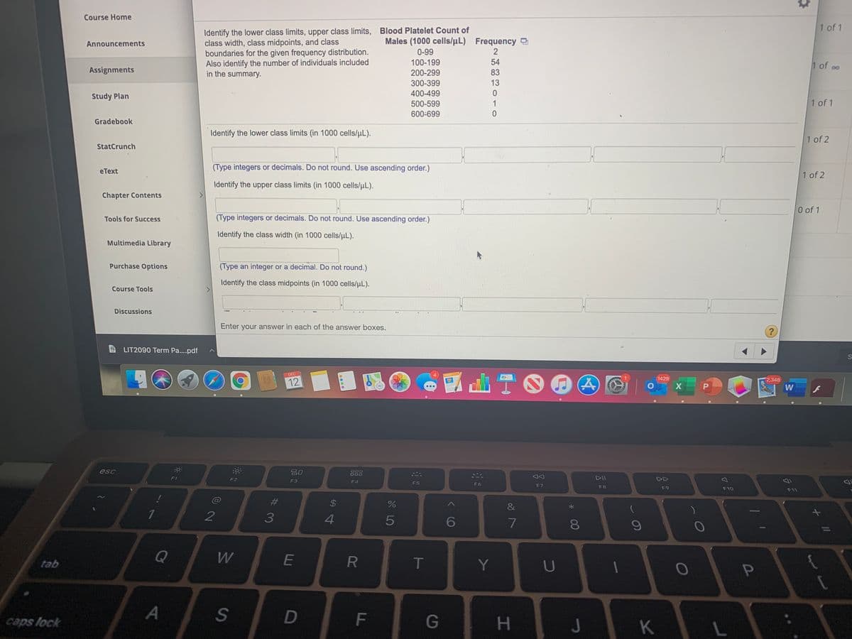 Course Home
1 of 1
Identify the lower class limits, upper class limits, Blood Platelet Count of
class width, class midpoints, and class
boundaries for the given frequency distribution.
Also identify the number of individuals included
in the summary.
Announcements
Males (1000 cells/µL) Frequency
0-99
100-199
54
1 of oo
Assignments
200-299
83
300-399
13
400-499
Study Plan
500-599
1
1 of 1
600-699
Gradebook
Identify the lower class limits (in 1000 cells/uL).
1 of 2
StatCrunch
(Type integers or decimals. Do not round. Use ascending order.)
eText
1 of 2
Identify the upper class limits (in 1000 cells/uL).
Chapter Contents
0 of 1
Tools for Success
(Type integers or decimals. Do not round. Use ascending order.)
Identify the class width (in 1000 cells/uL).
Multimedia Library
Purchase Options
(Type an integer or a decimal. Do not round.)
Identify the class midpoints (in 1000 cells/µL).
Course Tools
Discussions
Enter your answer in each of the answer boxes.
LIT2090 Term Pa..pdf
出T。
DEC
1429
2,348
12
O X
W
esc
吕0
88
F1
F2
DII
DD
F3
F4
F5
F6
F7
F8
F9
F10
F11
23
1
2
3
4
5
6
7
09
Q
W
E
R.
T
Y
tab
U
S
D
F
G
caps lock
H.
J
L
11
P
MAN
00
....
%24
