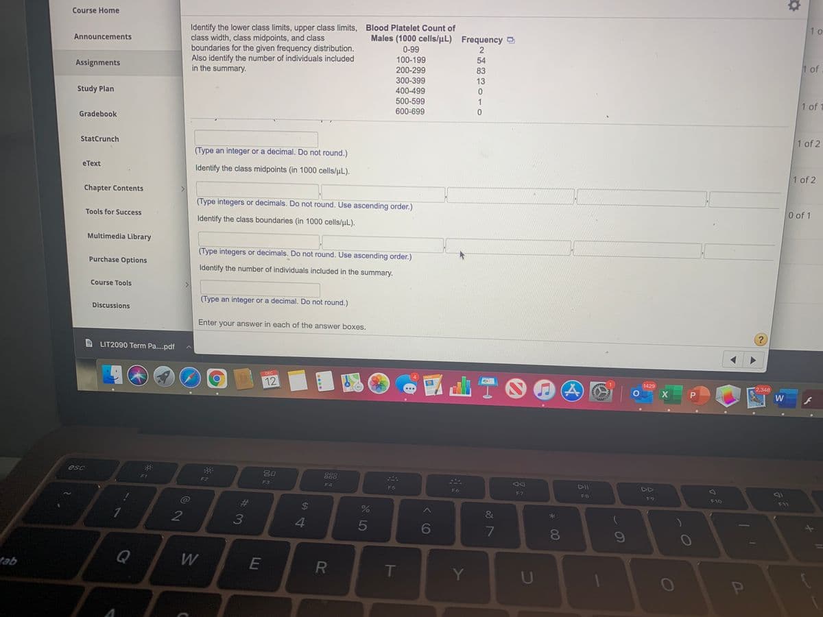 Course Home
Identify the lower class limits, upper class limits, Blood Platelet Count of
class width, class midpoints, and class
boundaries for the given frequency distribution.
Also identify the number of individuals included
in the summary.
1 o
Announcements
Males (1000 cells/µL) Frequency D
0-99
Assignments
100-199
54
200-299
83
1 of
300-399
13
Study Plan
400-499
500-599
1
1 of 1
Gradebook
600-699
StatCrunch
1 of 2
(Type an integer or a decimal. Do not round.)
eТext
Identify the class midpoints (in 1000 cells/uL).
1 of 2
Chapter Contents
(Type integers or decimals. Do not round. Use ascending order.)
Tools for Success
Identify the class boundaries (in 1000 cells/µL).
0 of 1
Multimedia Library
(Type integers or decimals. Do not round. Use ascending order.)
Purchase Options
Identify the number of individuals included in the summary.
Course Tools
(Type an integer or a decimal. Do not round.)
Discussions
Enter your answer in each of the answer boxes.
A LIT2090 Term Pa...pdf
DEC
山TO
AGES
12
1429
2,348
W
esc
吕0
O00
F1
F2
F3
F4
F5
DII
F6
DD
F7
F8
F9
%23
F10
F11
2
&
4
5
6
7
080
tab
Q
E
T
Y
U
OP
* 00
R
%24
%#3
