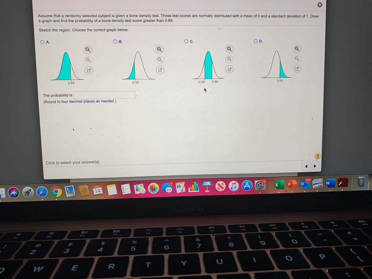 **Bone Density Test Probability Calculation**

Assume that a randomly selected subject is given a bone density test. These test scores are normally distributed with a mean of 0 and a standard deviation of 1. Draw a graph and find the probability of a bone density test score greater than 0.89.

**Sketch the region and choose the correct graph below:**

- **Option A:** Graph showing the area to the left of 0.89 shaded.
- **Option B:** Graph showing the area to the left of -0.89 shaded.
- **Option C:** Graph showing the area between -0.89 and 0.89 shaded.
- **Option D:** Graph showing the area to the right of 0.89 shaded.

**The probability is:**

(Round to four decimal places as needed.)

Click to select your answer(s). 

**Analysis:**

The correct graph should represent the area under the normal distribution curve to the right of 0.89, which correlates with Option D. This area represents the probability that a randomly selected test score is greater than 0.89.

**Note:**

Use standard normal distribution tables or software to calculate the exact probability value, rounded to four decimal places.