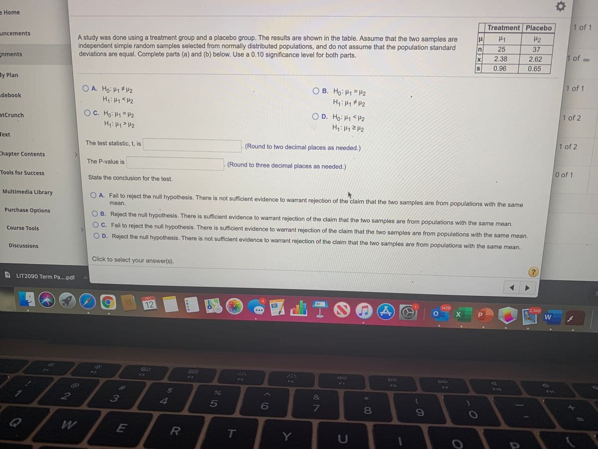 e Home
Treatment Placebo
1 of 1
H2
A study was done using a treatment group and a placebo group. The results are shown in the table. Assume that the two samples are
independent simple random samples selected from normally distributed populations, and do not assume that the population standard
deviations are equal. Complete parts (a) and (b) below. Use a 0.10 significance level for both parts.
uncements
n
25
37
2.38
2.62
1 of oo
80
X
gnments
0.96
0.65
dy Plan
1 of 1
O A. Ho: H1# H2
B. Ho: H1 = H2
debook
H1: 41 # H2
O C. Ho: H1 = H2
O D. Ho: H1< H2
1 of 2
atCrunch
Hq: Hy> H2
Text
1 of 2
The test statistic, t, is
(Round to two decimal places as needed.)
Chapter Contents
The P-value is
(Round to three decimal places as needed.)
0 of 1
Tools for Success
State the conclusion for the test.
Multimedia Library
O A. Fail to reject the null hypothesis. There is not sufficient evidence to warrant rejection of the claim that the two samples are from populations with the same
mean.
Purchase Options
O B. Reject the null hypothesis. There is sufficient evidence to warrant rejection of the claim that the two samples are from populations with the same mean.
OC. Fail to reject the null hypothesis. There is sufficient evidence to warrant rejection of the claim that the two samples are from populations with the same mean.
Course Tools
O D. Reject the null hypothesis. There is not sufficient evidence to warrant rejection of the claim that the two samples are from populations with the same mean.
Discussions
Click to select your answer(s).
?
LIT2090 Term Pa...pdf
DEC
4.
PAGES
12
1429
2,349
W
80
888
F3
DII
DD
F4
F5
F6
F7
F8
F9
F10
24
%
3
4
6
080
Q
E
T
Y.
