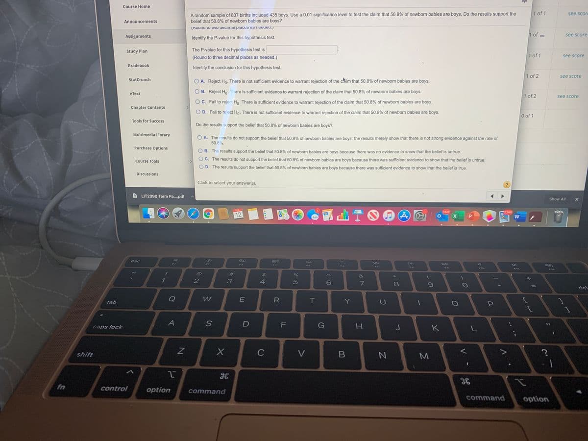 Course Home
1 of 1
A random sample of 837 births included 435 boys. Use a 0.01 significance level to test the claim that 50.8% of newborn babies are boys. Do the results support the
belief that 50.8% of newborn babies are boys?
see score
Announcements
TRounu to two uecimai piateS as needed.)
Assignments
1 of oo
see score
Identify the P-value for this hypothesis test.
Study Plan
The P-value for this hypothesis test is
(Round to three decimal places as needed.)
1 of 1
see score
Gradebook
Identify the conclusion for this hypothesis test.
1 of 2
see score
StatCrunch
A. Reject Ho. There is not sufficient evidence to warrant rejection of the chuim that 50.8% of newborn babies are boys.
B. Reject Ho. There is sufficient evidence to warrant rejection of the claim that 50.8% of newborn babies are boys.
eText
1 of 2
see score
O C. Fail to reject Ho. There is sufficient evidence to warrant rejection of the claim that 50.8% of newborn babies are boys.
Chapter Contents
O D. Fail to reject Ho. There is not sufficient evidence to warrant rejection of the claim that 50.8% of newborn babies are boys.
0 of 1
Tools for Success
Do the results support the belief that 50.8% of newborn babies are boys?
Multimedia Library
O A. The results do not support the belief that 50.8% of newborn babies are boys; the results merely show that there is not strong evidence against the rate of
50.8%.
Purchase Options
B. The results support the belief that 50.8% of newborn babies are boys because there was no evidence to show that the belief is untrue.
C. The results do not support the belief that 50.8% of newborn babies are boys because there was sufficient evidence to show that the belief is untrue.
Course Tools
D. The results support the belief that 50.8% of newborn babies are boys because there was sufficient evidence to show that the belief is true.
Discussions
Click to select your answer(s).
LIT2090 Term Pa..pdf
Show All
DEC
1429
2,348
12
esc
吕0
288
F1
DII
DD
F2
F3
F4
F5
F6
F7
F8
F9
F10
F11
F12
#
&
del
Q
W
T.
Y
tab
caps lock
F
G
H.
K
L
shift
C
V
B
fn
control
option
command
command
option
V
* 00

