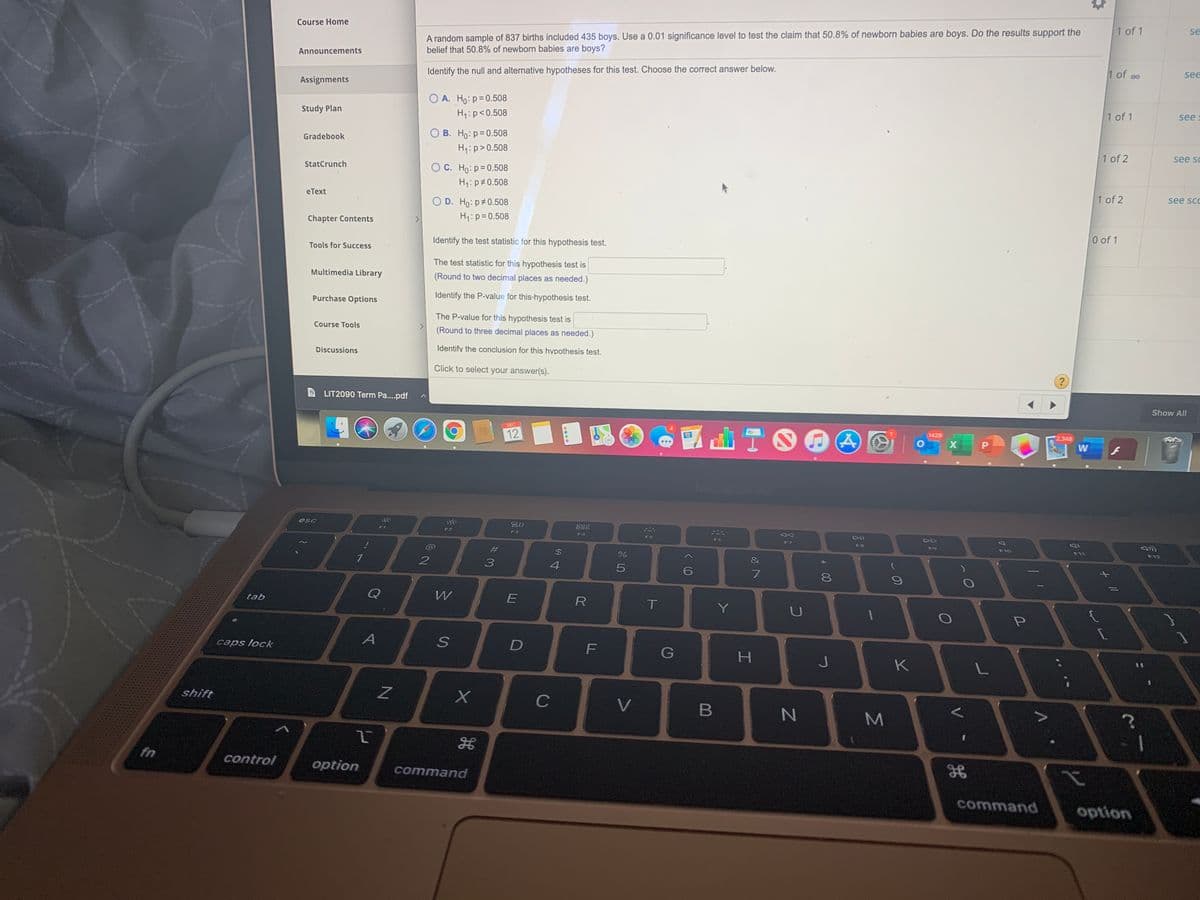Course Home
1 of 1
A random sample of 837 births included 435 boys. Use a 0.01 significance level to test the claim that 50.8% of newborn babies are boys. Do the results support the
belief that 50.8% of newborn babies are boys?
se
Announcements
Identify the null and alternative hypotheses for this test. Choose the correct answer below.
1 of oo
see
Assignments
O A. Ho:p=0.508
Study Plan
H:p<0.508
1 of 1
see
Gradebook
O B. Ho: p=0.508
H:p>0.508
1 of 2
see sc
StatCrunch
O C. Ho: p= 0.508
H: p#0.508
еТext
O D. Ho: p 0.508
1 of 2
see scc
Chapter Contents
H1: p=0.508
Identify the test statistic for this hypothesis test.
0 of 1
Tools for Success
The test statistic for this hypothesis test is
Multimedia Library
(Round to two decimal places as needed.)
Purchase Options
Identify the P-value for this hypothesis test.
The P-value for this hypothesis test is
Course Tools
(Round to three decimal places as needed.)
Discussions
Identify the conclusion for this hypothesis test.
Click to select your answer(s).
LIT2090 Term Pa..pdf
Show All
DEC
12
1429
2,348
W
MacBook Ar
esc
吕0
888
F1
F3
F4
F5
F6
DD
F8
#3
$4
F10
F11
F12
4
tab
Q
W
E
R
Y
LU
caps lock
A
F
K
shift
C
V
fn
control
option
command
command
option
+ //
Σ
00
B

