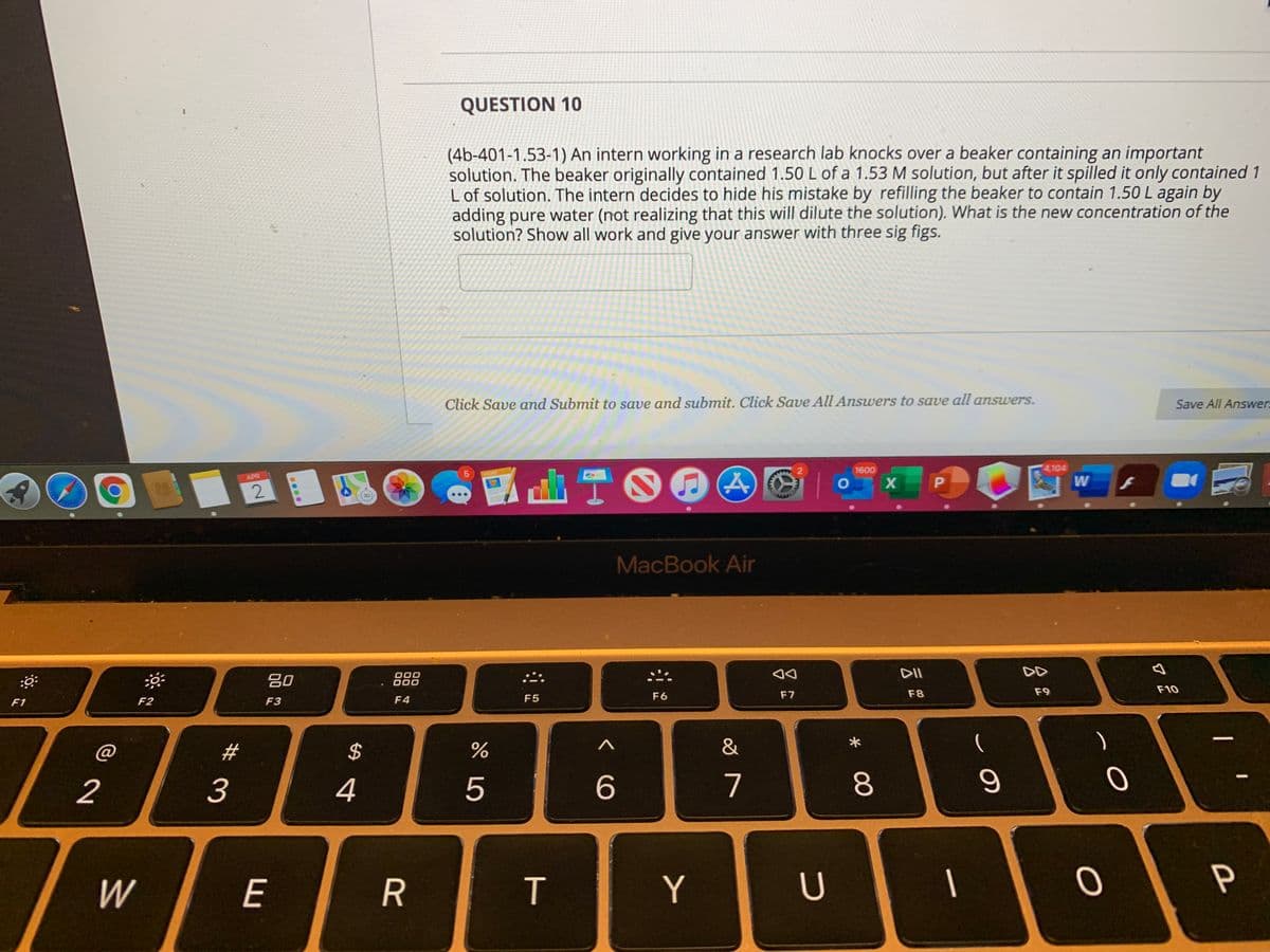 QUESTION 10
(4b-401-1.53-1) An intern working in a research lab knocks over a beaker containing an important
solution. The beaker originally contained 1.50 L of a 1.53 M solution, but after it spilled it only contained 1
L of solution. The intern decides to hide his mistake by refilling the beaker to contain 1.50 L again by
adding pure water (not realizing that this will dilute the solution). What is the new concentration of the
solution? Show all work and give your answer with three sig figs.
Click Save and Submit to save and submit. Click Save All Answers to save all answers.
Save All Answer
1600
4,104
PAGES
APR
O
P
W
MacBook Air
DII
DD
80
000
000
F7
F8
F9
F10
F2
F3
F4
F5
F6
F1
#3
$
&
2
3
4
6
7
8.
W
E
T
Y
P
R
...
2.
