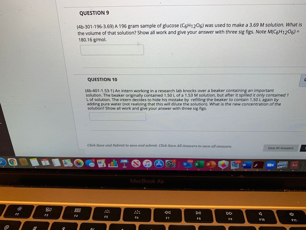 QUESTION 9
(4b-301-196-3.69) A 196 gram sample of glucose (C6H1206) was used to make a 3.69 M solution. What is
the volume of that solution? Show all work and give your answer with three sig figs. Note M(C6H1206) =
180.16 g/mol.
QUESTION 10
(4b-401-1.53-1) An intern working in a research lab knocks over a beaker containing an important
solution. The beaker originally contained 1.50 L of a 1.53 M solution, but after it spilled it only contained 1
L of solution. The intern decides to hide his mistake by refilling the beaker to contain 1.50 L again by
adding pure water (not realizing that this will dilute the solution). What is the new concentration of the
solution? Show all work and give your answer with three sig figs.
Click Save and Submit to save and submit. Click Save All Answers to save all answers.
Save All Answers
ADR
1600
4101
1O
Aa
MacBook Air
80
000
O00
DII
DD
F2
F3
F4
F5
F6
F7
F8
F9
F10
F11
%23
2.
