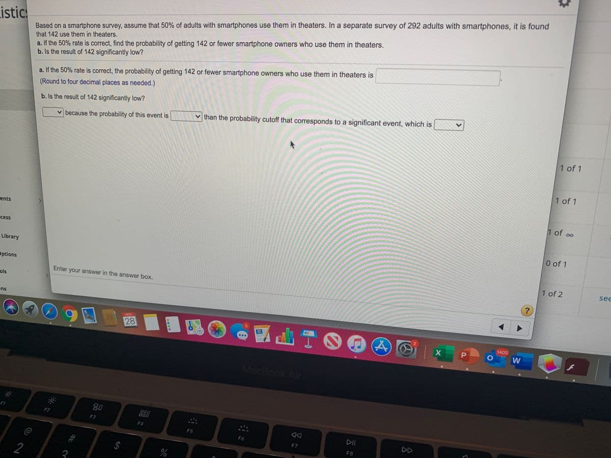 Based on a smartphone survey, assume that 50% of adults with smartphones use them in theaters. In a separate survey of 292 adults with smartphones, it is found
that 142 use them in theaters.
istics
a. If the 50% rate is correct, find the probability of getting 142 or fewer smartphone owners who use them in theaters.
b. Is the result of 142 significantly low?
a. If the 50% rate is correct, the probability of getting 142 or fewer smartphone owners who use them in theaters is
(Round to four decimal places as needed.)
b. Is the result of 142 significantly low?
vthan the probability cutoff that corresponds to a significant event, which is
v because the probability of this event is
1 of 1
1 of 1
1 of oo
ents
ccess
0 of 1
Library
1 of 2
see
Options
Enter your answer in the answer box.
ols
ons
山TOE
NOV
PACES
28
1405
MacBook Air
80
000
O00
F1
F2
F3
DD
F7
F4
F5
DD
F6
F8
@
#3
%
2
3
2.
00
%24
