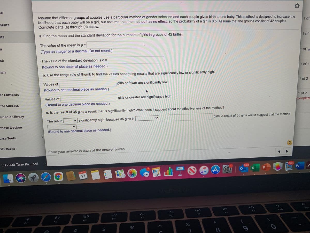 ne
Assume that different groups of couples use a particular method of gender selection and each couple gives birth to one baby. This method is designed to increase the
likelihood that each baby will be a girl, but assume that the method has no effect, so the probability of a girl is 0.5. Assume that the groups consist of 42 couples.
Complete parts (a) through (c) below.
nents
1 of
nts
a. Find the mean and the standard deviation for the numbers of girls in groups of 42 births.
1 of
The value of the mean is u =
(Type an integer or a decimal. Do not round.)
ok
1 of
The value of the standard deviation is o =
(Round to one decimal place as needed.)
nch
1 of 1
b. Use the range rule of thumb to find the values separating results that are significantly low or significantly high.
Values of
girls or fewer are significantly low.
1 of 2
(Round to one decimal place as needed.)
<>
er Contents
Values of
girls or greater are significantly high.
1 of 2
for Success
(Round to one decimal place as needed.)
complete
c. Is the result of 35 girls a result that is significantly high? What does it suggest about the effectiveness of the method?
imedia Library
The result
v significantly high, because 35 girls is
girls. A result of 35 girls would suggest that the method
chase Options
(Round to one decimal place as needed.)
urse Tools
scussions
Enter your answer in each of the answer boxes.
LIT2090 Term Pa....pdf
2,325
山T00
1428
PHOER
DEC
P
11
MacBook Air
DII
DD
吕0
888
F10
F11
F8
F9
F5
F6
F7
FI
F2
F3
F4
2$4
8.
%24
