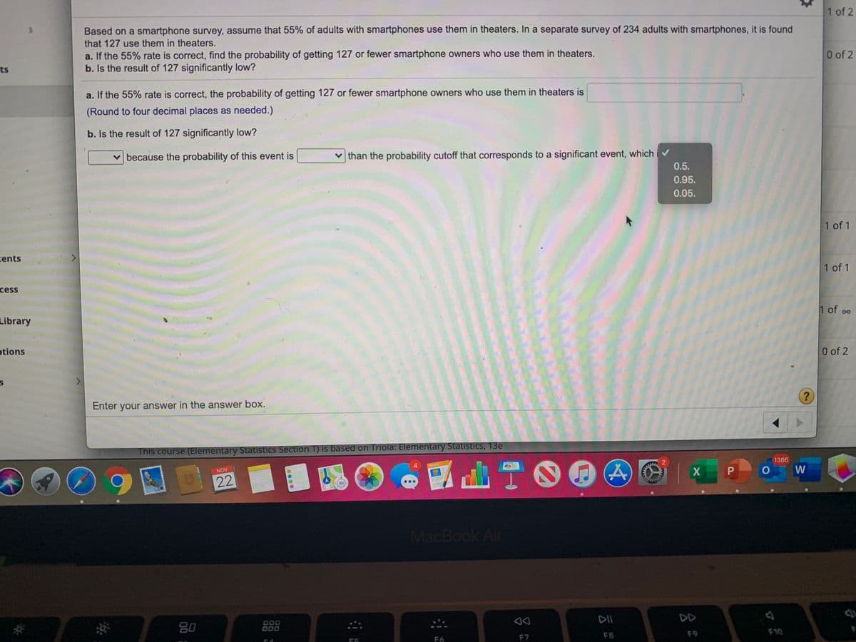 1 of 2
Based on a smartphone survey, assume that 55% of adults with smartphones use them in theaters. In a separate survey of 234 adults with smartphones, it is found
that 127 use them in theaters.
a. If the 55% rate is correct, find the probability of getting 127 or fewer smartphone owners who use them in theaters.
b. Is the result of 127 significantly low?
0 of 2
ts
a. If the 55% rate is correct, the probability of getting 127 or fewer smartphone owners who use them in theaters is
(Round to four decimal places as needed.)
b. Is the result of 127 significantly low?
v than the probability cutoff that corresponds to a significant event, which iv
0.5.
v because the probability of this event is
0.95.
0.05.
1 of 1
cents
1 of 1
cess
1 of oo
Library
otions
0 of 2
?
Enter your answer in the answer boOx.
This course (Elementary Statistics Section T) is based on Triola: Elementary Statistics, 13e
d山T。
1386
4.
PAGES
W
NOV
22
3D
MacBook Air
DII
DD
80
000
D00
F8
F9
F10
55
F6
F7
