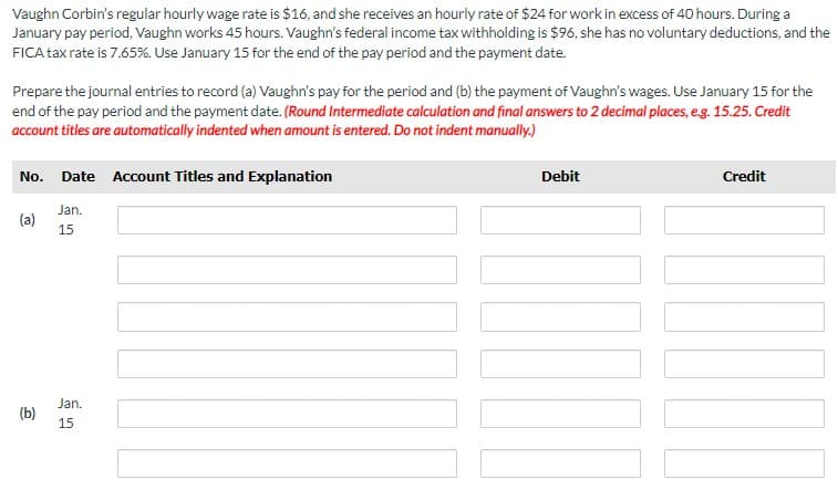 Vaughn Corbin's regular hourly wage rate is $16, and she receives an hourly rate of $24 for work in excess of 40 hours. During a
January pay period, Vaughn works 45 hours. Vaughn's federal income tax withholding is $96, she has no voluntary deductions, and the
FICA tax rate is 7.65%. Use January 15 for the end of the pay period and the payment date.
Prepare the journal entries to record (a) Vaughn's pay for the period and (b) the payment of Vaughn's wages. Use January 15 for the
end of the pay period and the payment date. (Round Intermediate calculation and final answers to 2 decimal places, e.g. 15.25. Credit
account titles are automatically indented when amount is entered. Do not indent manually.)
No. Date Account Titles and Explanation
Debit
Credit
Jan.
(a)
15
Jan.
(b)
15
