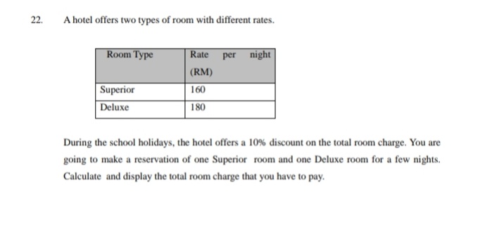 22.
A hotel offers two types of room with different rates.
Room Type
Rate per night
| (RM)
Superior
160
Deluxe
180
During the school holidays, the hotel offers a 10% discount on the total room charge. You are
going to make a reservation of one Superior room and one Deluxe room for a few nights.
Calculate and display the total room charge that you have to pay.
