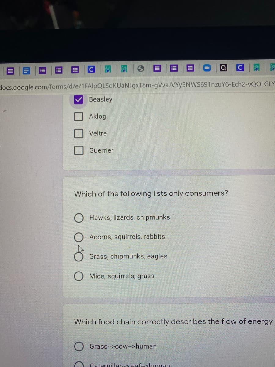 C
docs.google.com/forms/d/e/1FAlpQLSdKUaNJgxT8m-gVvaJVYy5NWS691nzuY6-Ech2-VQOLGLY
Beasley
Aklog
Veltre
Guerrier
Which of the following lists only consumers?
O Hawks, lizards, chipmunks
Acorns, squirrels, rabbits
Grass, chipmunks, eagles
O Mice, squirrels, grass
Which food chain correctly describes the flow of energy
Grass-->cow->human
Caternillar-->leaf-->human.
