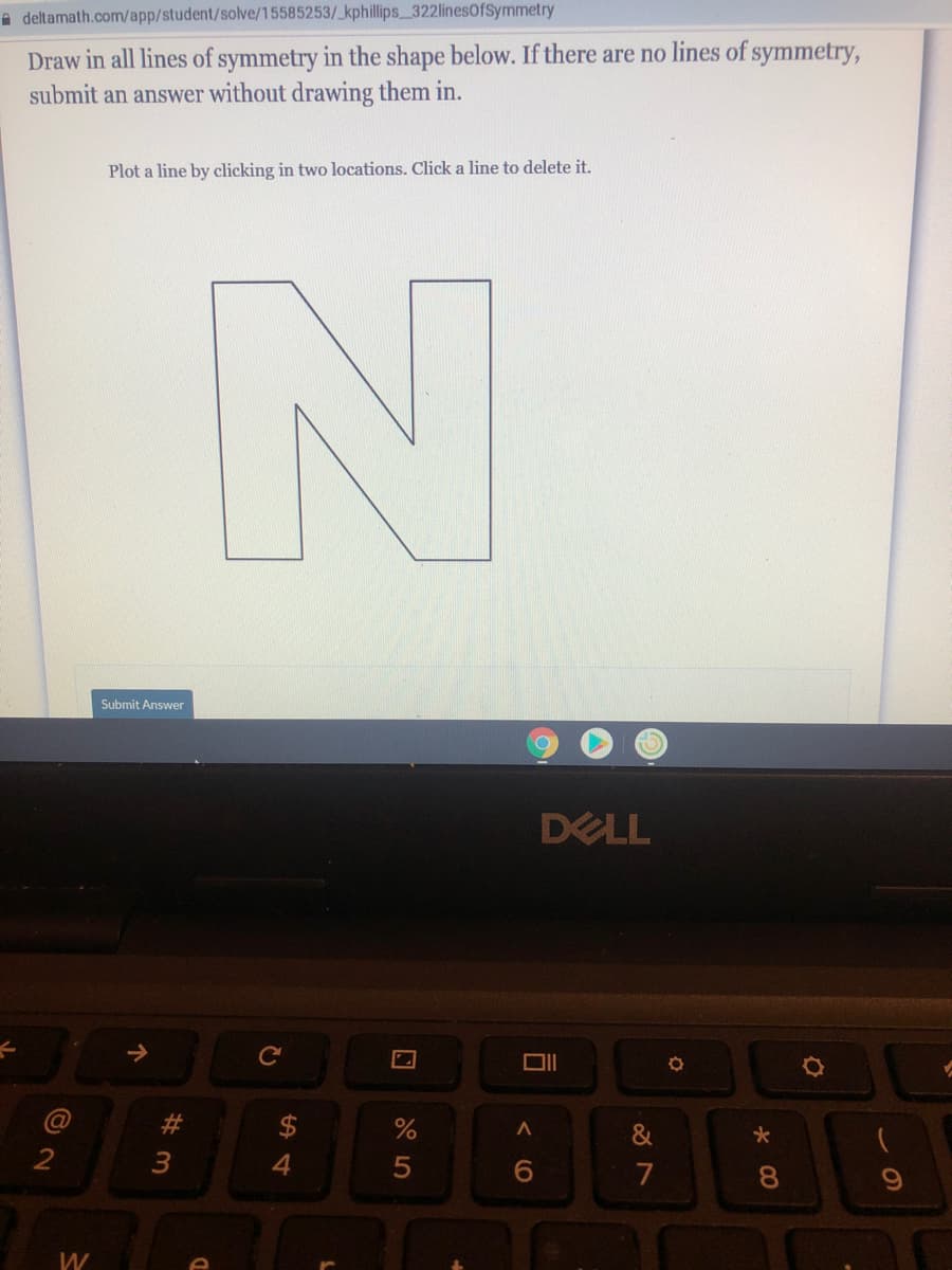 A deltamath.com/app/student/solve/15585253/ kphillips_322linesOfSymmetry
Draw in all lines of symmetry in the shape below. If there are no lines of symmetry,
submit an answer without drawing them in.
Plot a line by clicking in two locations. Click a line to delete it.
Submit Answer
DELL
@
23
&
2
4
6.
7
W
* 00
