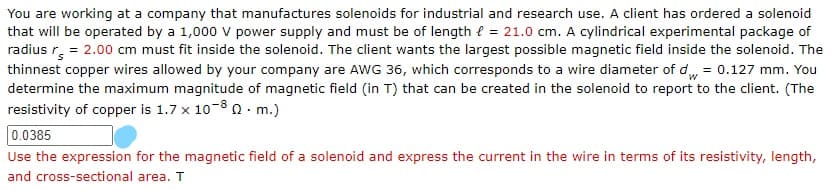 You are working at a company that manufactures solenoids for industrial and research use. A client has ordered a solenoid
that will be operated by a 1,000 v power supply and must be of length { = 21.0 cm. A cylindrical experimental package of
radius r. = 2.00 cm must fit inside the solenoid. The client wants the largest possible magnetic field inside the solenoid. The
thinnest copper wires allowed by your company are AWG 36, which corresponds to a wire diameter of d= 0.127 mm. You
determine the maximum magnitude of magnetic field (in T) that can be created in the solenoid to report to the client. (The
resistivity of copper is 1.7 x 10-8 n· m.)
0.0385
Use the expression for the magnetic field of a solenoid and express the current in the wire in terms of its resistivity, length,
and cross-sectional area. T
