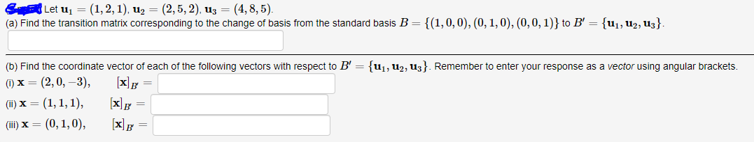 S Let uj = (1,2, 1), u2 = (2, 5, 2), u3 = (4, 8, 5).
(a) Find the transition matrix corresponding to the change of basis from the standard basis B
{(1,0, 0), (0, 1, 0), (0,0, 1)} to B' = {u¡, U2, Uz}.
(b) Find the coordinate vector of each of the following vectors with respect to B' = {u1, u2, u3}. Remember to enter your response as a vector using angular brackets.
() х — (2,0, —3),
[x]F
(1) х — (1, 1, 1),
[x]g =
(il) х — (0, 1,0),
[x]g =
