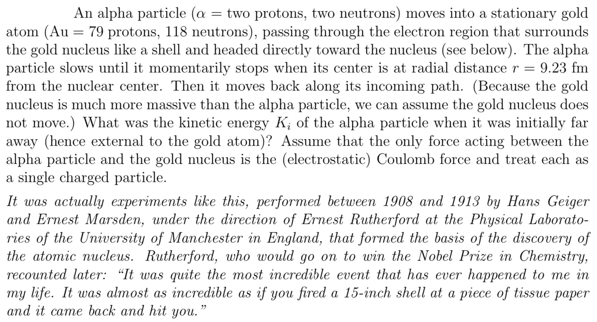 An alpha particle (a
two protons, two neutrons) moves into a stationary gold
atom (Au = 79 protons, 118 neutrons), passing through the electron region that surrounds
the gold nucleus like a shell and headed directly toward the nucleus (see below). The alpha
particle slows until it momentarily stops when its center is at radial distance r
from the nuclear center. Then it moves back along its incoming path. (Because the gold
nucleus is much more massive than the alpha particle, we can assume the gold nucleus does
not move.) What was the kinetic energy K; of the alpha particle when it was initially far
away (hence external to the gold atom)? Assume that the only force acting between the
alpha particle and the gold nucleus is the (electrostatic) Coulomb force and treat each as
a single charged particle.
9.23 fm
It was actually experiments like this, performed between 1908 and 1913 by Hans Geiger
and Ernest Marsden, under the direction of Ernest Rutherford at the Physical Laborato-
ries of the University of Manchester in England, that formed the basis of the discovery of
the atomic nucleus. Rutherford, who would go on to win the Nobel Prize in Chemistry,
recounted later: “It was quite the most incredible event that has ever happened to me in
my life. It was almost as incredible as if you fired a 15-inch shell at a piece of tissue paper
and it came back and hit you.’
