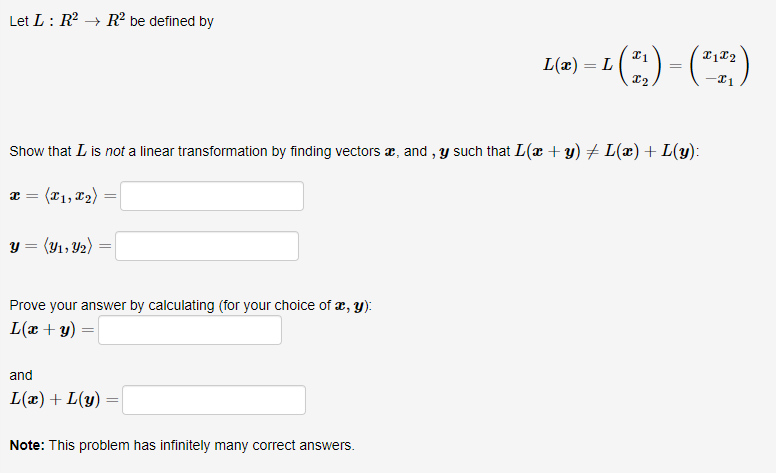 Let L: R → R² be defined by
L(æ) = L
12
=
Show that L is not a linear transformation by finding vectors æ, and , y such that L(x + y) + L(æ) + L(y):
æ = (x1, T2)
y = (Y1, Y2) :
Prove your answer by calculating (for your choice of æ, Y):
L(æ + y) =|
and
L(æ) + L(y)
Note: This problem has infinitely many correct answers.
