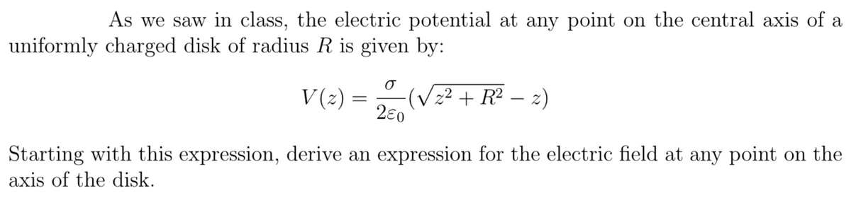 |As we saw in class, the electric potential at any point on the central axis of a
uniformly charged disk of radius R is given by:
V (2)
(Vz² + R² – z)
2€0
Starting with this expression, derive an expression for the electric field at any point on the
axis of the disk.
