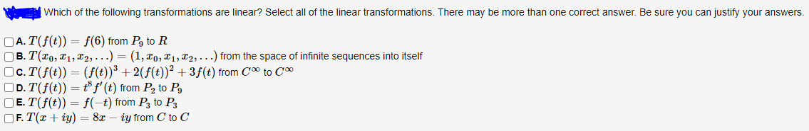 Which of the following transformations are linear? Select all of the linear transformations. There may be more than one correct answer. Be sure you can justify your answers.
OA. T(f(t)) = f(6) from Pg to R
OB. T(x0, x1, T2,.) = (1, xo, X1, X2, . . .) from the space of infinite sequences into itself
OC. T(f(t)) = (f(t))³ + 2(ƒ(t))? + 3f(t) from Co to C*
OD. T(f(t)) = t® f' (t) from P2 to Pg
OE. T(f(t)) = f(-t) from P3 to Ps
OF. T(x + iy) = 8x – iy from C to C
