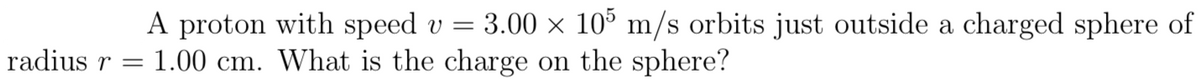 A proton with speed v = 3.00 × 10% m/s orbits just outside a charged sphere of
1.00 cm. What is the charge on the sphere?
radius r =
