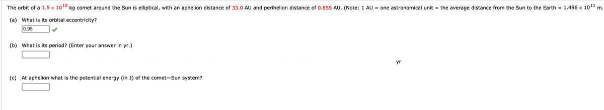 The orbit of a 1.5 x 1010 kg comet around the Sun is elliptical, with an aphelion distance of 33.0 AU and perihelion distance of 0.855 AU. (Note: 1 AU = one astronomical unit = the average distance from the Sun to the Earth = 1.496 x 101 m.
(a) What is its orbital eccentricity?
0.95
(b) What is its period? (Enter your answer in yr.)
yr
(c) At aphelion what is the potential energy (in J) of the comet-Sun system?
