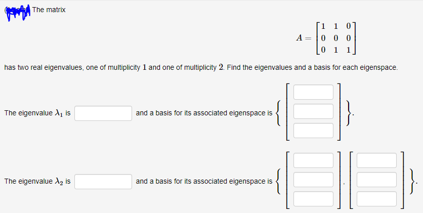 A The matrix
1 1 0
A = |0 0 0
0 1 1
has two real eigenvalues, one of multiplicity 1 and one of multiplicity 2. Find the eigenvalues and a basis for each eigenspace.
The eigenvalue A, is
and a basis for its associated eigenspace is
The eigenvalue A, is
and a basis for its associated eigenspace is
