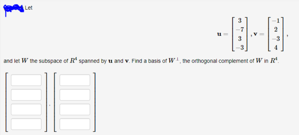 Let
3
-7
,V =
u
-3
-3
4
and let W the subspace of R* spanned by u and v. Find a basis of w', the orthogonal complement of W in R*.
