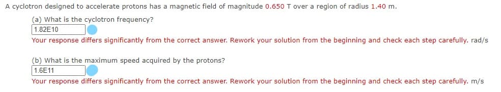 A cyclotron designed to accelerate protons has a magnetic field of magnitude 0.650 T over a region of radius 1.40 m.
(a) What is the cyclotron frequency?
1.82E10
Your response differs significantly from the correct answer. Rework your solution from the beginning and check each step carefully. rad/s
(b) What is the maximum speed acquired by the protons?
1.6E11
Your response differs significantly from the correct answer. Rework your solution from the beginning and check each step carefully. m/s
