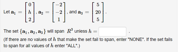 -2
5
Let aj
, a2
-2
and a3
20
1
The set {a1, a2, a3 } will span R unless h =
(If there are no values of h that make the set fail to span, enter "NONE". If the set fails
to span for all values of h enter "ALL".)
