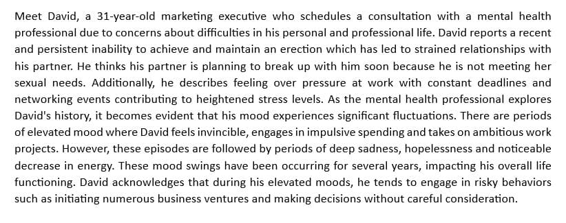 Meet David, a 31-year-old marketing executive who schedules a consultation with a mental health
professional due to concerns about difficulties in his personal and professional life. David reports a recent
and persistent inability to achieve and maintain an erection which has led to strained relationships with
his partner. He thinks his partner is planning to break up with him soon because he is not meeting her
sexual needs. Additionally, he describes feeling over pressure at work with constant deadlines and
networking events contributing to heightened stress levels. As the mental health professional explores
David's history, it becomes evident that his mood experiences significant fluctuations. There are periods
of elevated mood where David feels invincible, engages in impulsive spending and takes on ambitious work
projects. However, these episodes are followed by periods of deep sadness, hopelessness and noticeable
decrease in energy. These mood swings have been occurring for several years, impacting his overall life
functioning. David acknowledges that during his elevated moods, he tends to engage in risky behaviors
such as initiating numerous business ventures and making decisions without careful consideration.