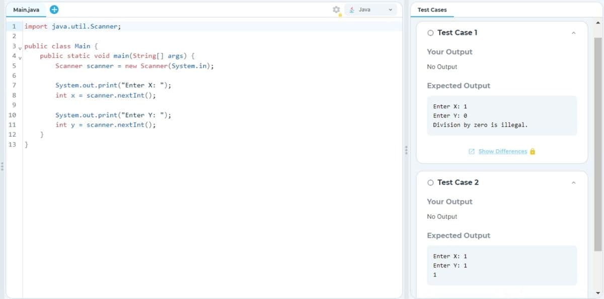 Main.java +
1 import java.util.Scanner;
2
3 public class Main {
4
5
6
7
8
9
10
11
12
13 }
public static void main(String[] args) {
Scanner scanner = new Scanner(System.in);
}
System.out.print("Enter X: ");
int x = scanner.nextInt ();
System.out.print("Enter Y: ");
int y = scanner.nextInt ();
4. Java
Test Cases
O Test Case 1
Your Output
No Output
Expected Output
Enter X: 1
Enter Y: 0
Division by zero is illegal.
O Test Case 2
Your Output
No Output
Show Differences
Expected Output
Enter X: 1
Enter Y: 1
1