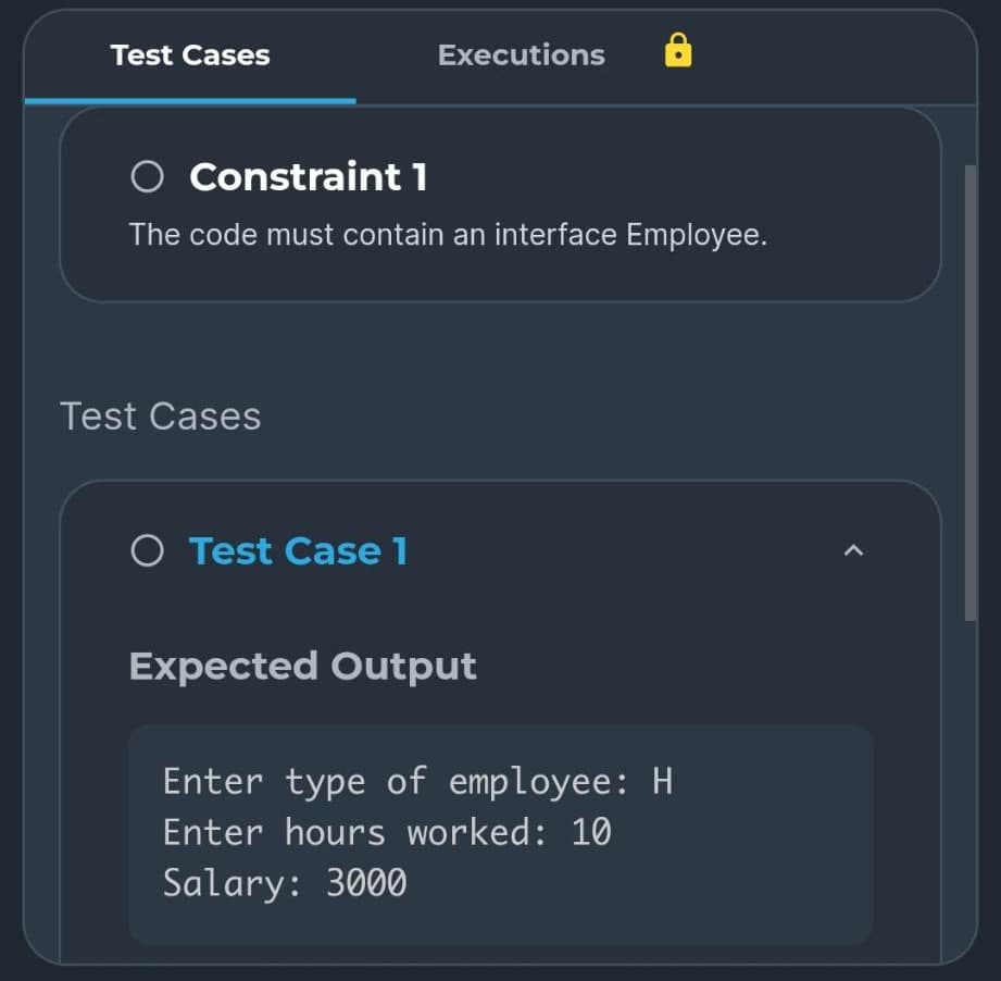 Test Cases
O Constraint 1
The code must contain an interface Employee.
Test Cases
Executions
O Test Case 1
Expected Output
Enter type of employee: H
Enter hours worked: 10
Salary: 3000
1